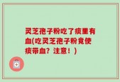 灵芝孢子粉吃了痰里有血(吃灵芝孢子粉竟使痰带血？注意！)