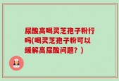 尿酸高喝灵芝孢子粉行吗(喝灵芝孢子粉可以缓解高尿酸问题？)