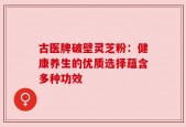 古医牌破壁灵芝粉：健康养生的优质选择蕴含多种功效