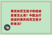 黄芪和灵芝孢子粉癌症患者怎么用？中医治疗癌症的黄芪和灵芝孢子粉用法？