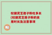 权健灵芝孢子粉吃多长(权健灵芝孢子粉的食用时长及注意事项
