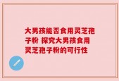 大男孩能否食用灵芝孢子粉 探究大男孩食用灵芝孢子粉的可行性