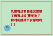 乳腺有结节想吃灵芝孢子粉可以吗(灵芝孢子粉对乳腺结节有帮助吗？)
