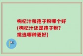 枸杞汁和孢子粉哪个好(枸杞汁还是孢子粉？挑选哪种更好)
