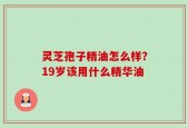 灵芝孢子精油怎么样？19岁该用什么精华油