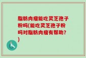 脂肪肉瘤能吃灵芝孢子粉吗(能吃灵芝孢子粉吗对脂肪肉瘤有帮助？)