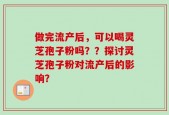 做完流产后，可以喝灵芝孢子粉吗？？探讨灵芝孢子粉对流产后的影响？