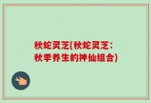 秋蛇灵芝(秋蛇灵芝：秋季养生的神仙组合)
