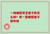 一纯破壁灵芝孢子粉怎么样？世一堂破壁孢子粉咋样