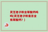 灵芝孢子粉含草酸钙吗吗(灵芝孢子粉是否含有草酸钙？)