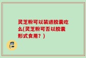 灵芝粉可以装进胶囊吃么(灵芝粉可否以胶囊形式食用？)