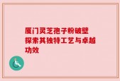 厦门灵芝孢子粉破壁 探索其独特工艺与卓越功效