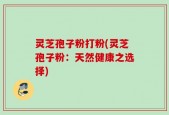 灵芝孢子粉打粉(灵芝孢子粉：天然健康之选择)
