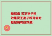 糖尿病 灵芝孢子粉 效果灵芝孢子粉可能对糖尿病有益效果)