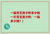一箱灵芝孢子粉多少钱一斤灵芝孢子粉：一箱多少钱？)