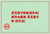 灵芝孢子粉能用开水(用开水服用 灵芝孢子粉 的方法)