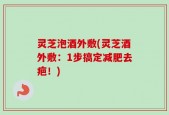 灵芝泡酒外敷(灵芝酒外敷：1步搞定减肥去疤！)