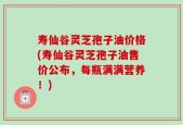 寿仙谷灵芝孢子油价格(寿仙谷灵芝孢子油售价公布，每瓶满满营养！)
