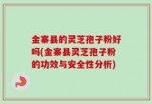 金寨县的灵芝孢子粉好吗(金寨县灵芝孢子粉的功效与安全性分析)