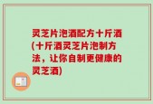 灵芝片泡酒配方十斤酒(十斤酒灵芝片泡制方法，让你自制更健康的灵芝酒)