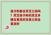 孢子粉都含灵芝三萜吗？灵芝孢子粉的灵芝多糖含量高好还是三萜含量高好