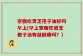 空腹吃灵芝孢子油好吗早上(早上空腹吃灵芝孢子油有益健康吗？)