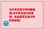 汉中灵芝孢子粉种植基地(汉中灵芝孢子粉基地：高品质灵芝孢子粉的供应商)