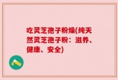 吃灵芝孢子粉燥(纯天然灵芝孢子粉：滋养、健康、安全)