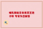 哺乳期能否食用灵芝孢子粉 专家为您解答