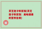 灵芝孢子粉蒸饭(灵芝孢子粉蒸饭：美味健康的营养佳肴)