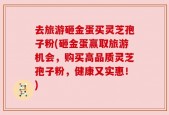 去旅游砸金蛋买灵芝孢子粉(砸金蛋赢取旅游机会，购买高品质灵芝孢子粉，健康又实惠！)