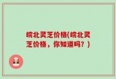 皖北灵芝价格(皖北灵芝价格，你知道吗？)