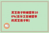 灵芝孢子粉破壁率100%(百分之百破壁率的灵芝孢子粉)