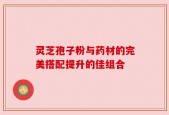灵芝孢子粉与药材的完美搭配提升的佳组合