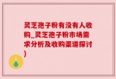 灵芝孢子粉有没有人收购_灵芝孢子粉市场需求分析及收购渠道探讨)