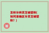 怎样分辨灵芝破壁粉(如何准确区分灵芝破壁粉？)