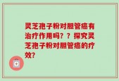 灵芝孢子粉对胆管癌有治疗作用吗？？探究灵芝孢子粉对胆管癌的疗效？