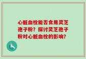心脏血栓能否食用灵芝孢子粉？探讨灵芝孢子粉对心脏血栓的影响？