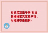 村长灵芝孢子粉(村庄领袖推崇灵芝孢子粉，为村民带来福利)