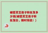 破壁灵芝孢子粉批发多少钱(破壁灵芝孢子粉批发价，限时特卖！)
