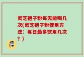 灵芝孢子粉每天能喝几次(灵芝孢子粉使用方法：每日最多饮用几次？)