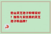 密山灵芝孢子粉哪家好？推荐几家优质的灵芝孢子粉品牌？