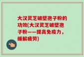 大汉灵芝破壁孢子粉的功效(大汉灵芝破壁孢子粉——提高免疫力，缓解疲劳)