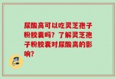 尿酸高可以吃灵芝孢子粉胶囊吗？了解灵芝孢子粉胶囊对尿酸高的影响？