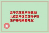 昌平灵芝孢子粉基地(北京昌平区灵芝孢子粉生产基地揭幕开业)
