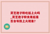 灵芝孢子粉吃后上火吗_灵芝孢子粉食用后是否会导致上火现象？