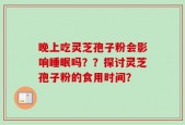 晚上吃灵芝孢子粉会影响睡眠吗？？探讨灵芝孢子粉的食用时间？