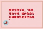 黑灵芝孢子粉_“黑灵芝孢子粉：提升免疫力与健康益处的天然选择”