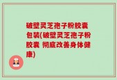 破壁灵芝孢子粉胶囊 包装(破壁灵芝孢子粉胶囊 彻底改善身体健康)