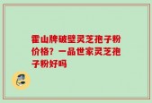 霍山牌破壁灵芝孢子粉价格？一品世家灵芝孢子粉好吗